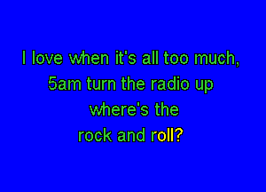 I love when it's all too much,
5am turn the radio up

where's the
rock and roll?