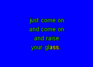 just come on
and come on

and raise
your glass.