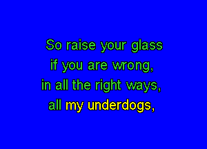 So raise your glass
if you are wrong,

in all the right ways,
all my underdogs,