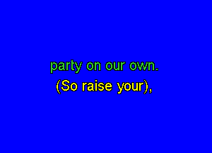 party on our own.

(So raise your),