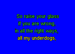 So raise your glass
if you are wrong,

in all the right ways,
all my underdogs,