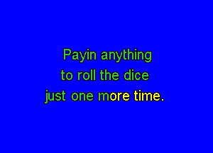 Payin anything
to roll the dice

just one more time.