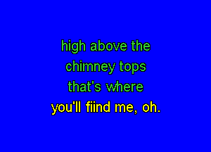 high above the
chimney tops

that's where
you'll fiind me, oh.
