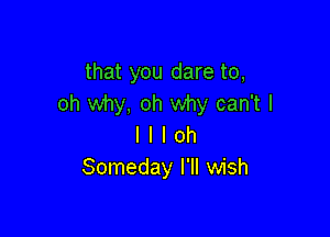 that you dare to,
oh why, oh why can't I

l I I oh
Someday I'll wish