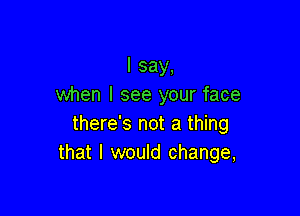 I say,
when I see your face

there's not a thing
that I would change,