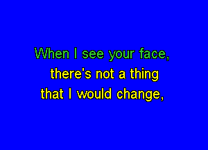 When I see your face,
there's not a thing

that I would change,