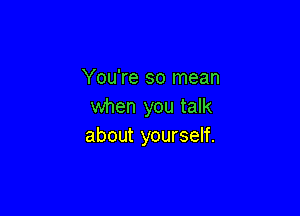 You're so mean
when you talk

about yourself.