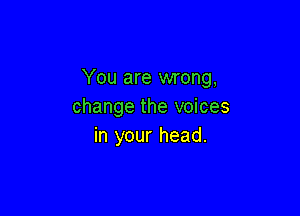 You are wrong,
change the voices

in your head.