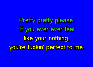 Pretty pretty please.
If you ever ever feel

like your nothing,
you're fuckin' perfect to me.