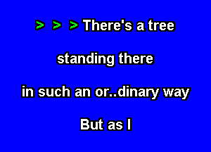 t. t' There's a tree

standing there

in such an or..dinary way

But as I
