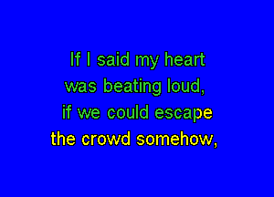 If I said my heart
was beating loud,

if we could escape
the crowd somehow,