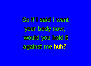 So if I said I want
your body now,

would you hold it
against me huh?