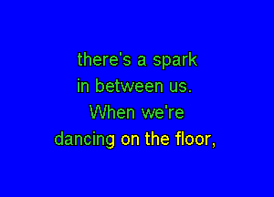 there's a spark
in between us.

When we're
dancing on the floor,