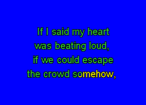 If I said my heart
was beating loud,

if we could escape
the crowd somehow,