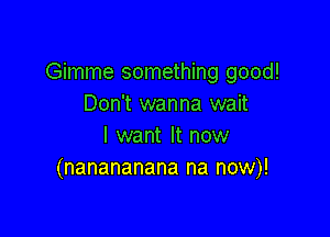 Gimme something good!
Don't wanna wait

I want It now
(nanananana na now)!