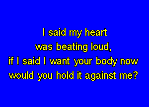 I said my heart
was beating loud,

if I said I want your body now
would you hold it against me?