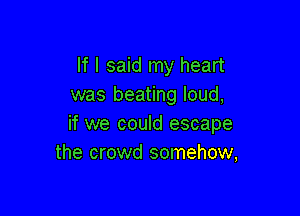 If I said my heart
was beating loud,

if we could escape
the crowd somehow,