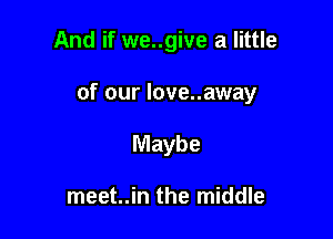 And if we..give a little

of our love..away

Maybe

meet..in the middle