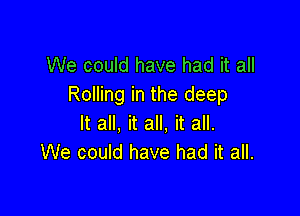 We could have had it all
Rolling in the deep

It all, it all, it all.
We could have had it all.