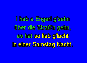 I hab a Engerl g'sehn
Uber die StrafS'n gehn,

es hat so liab g'lacht
in einer Samstag Nacht.