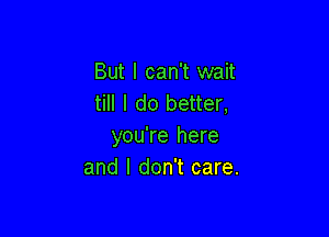 But I can't wait
till I do better,

you're here
and I don't care.
