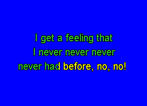 I get a feeling that
I never never never

never had before, no, no!