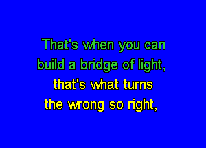 That's when you can
build a bridge of light,

that's what turns
the wrong so right,