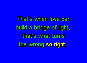 That's when love can
build a bridge of light,

that's what turns
the wrong so right,