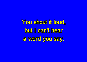 You shout it loud,
but I can't hear

a word you say.