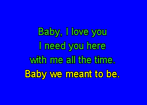 Baby, I love you
I need you here

with me all the time.
Baby we meant to be.