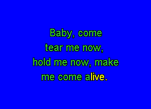 Baby, come
tear me now,

hold me now. make
me come alive.