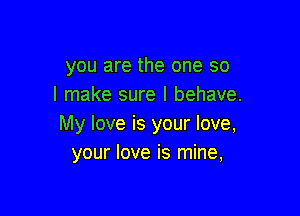 you are the one so
I make sure I behave.

My love is your love,
your love is mine,