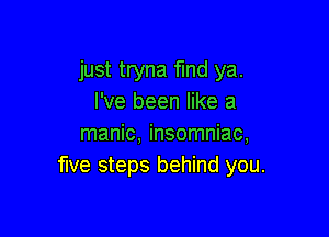 just tryna find ya.
I've been like a

manic, insomniac,
five steps behind you.