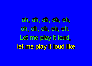 oh, oh, oh, oh, oh,
oh, oh, oh, oh, oh.

Let me play it loud,
let me play it loud like