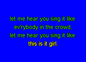 let me hear you sing it like
ev'rybody in the crowd,

let me hear you sing it like
this is it girl.