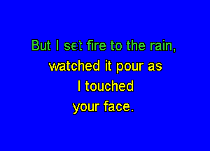 Butlsetfketotheram,
watched it pour as

Itouched
your face.