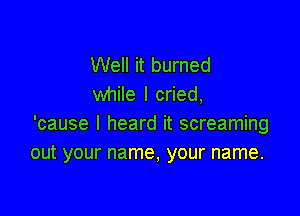 Well it burned
while I cried,

'cause I heard it screaming
out your name, your name.