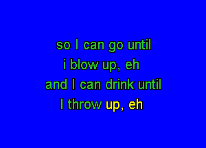 so I can go until
i blow up, eh

and I can drink until
I throw up, eh