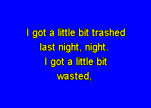 I got a little bit trashed
last night, night.

I got a little bit
wasted,