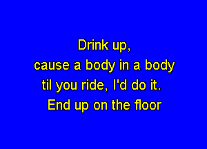 Drink up,
cause a body in a body

til you ride, I'd do it.
End up on the floor