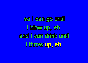 so I can go until
I blow up, eh

and I can drink until
I throw up, eh