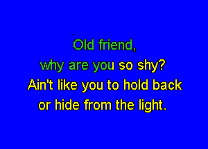Old friend,
why are you so shy?

Ain't like you to hold back
or hide from the light.