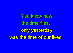 You know how
the time f1ies,

only yesterday
was the time of our lives.