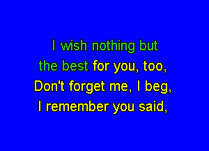 I wish nothing but
the best for you, too,

Don't forget me, I beg,
I remember you said,