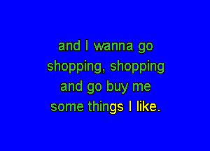 and I wanna go
shopping, shopping

and go buy me
some things I like.