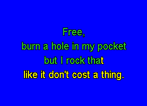 Free,
burn a hole in my pocket

but I rock that
like it don't cost a thing.