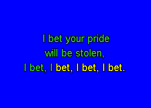 I bet your pride
will be stolen,

I bet, I bet, I bet, I bet.