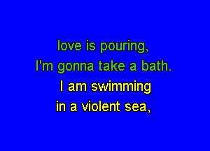love is pouring,
I'm gonna take a bath.

I am swimming
in a violent sea,