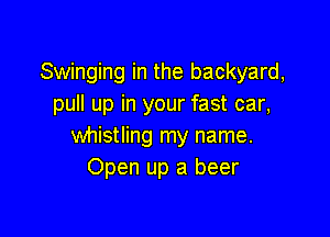 Swinging in the backyard,
pull up in your fast car,

whistling my name.
Open up a beer