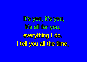 It's you, it's you,
it's all for you,

everything I do.
I tell you all the time,